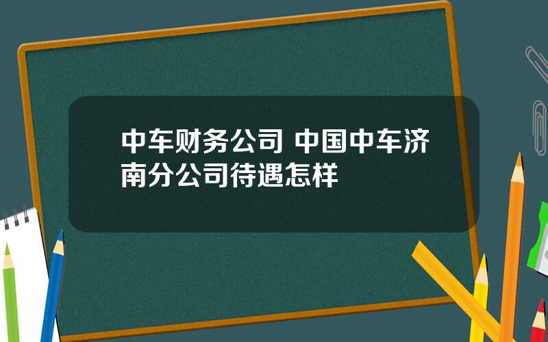 中车财务公司 中国中车济南分公司待遇怎样